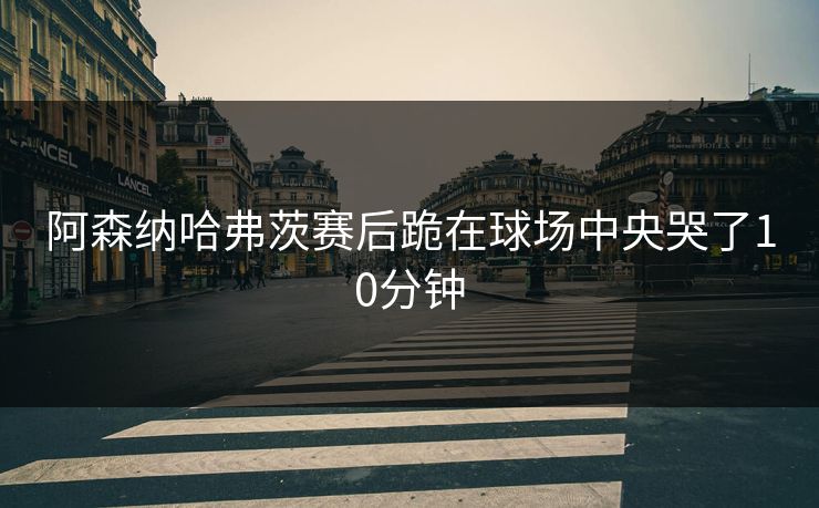 阿森纳哈弗茨赛后跪在球场中央哭了10分钟