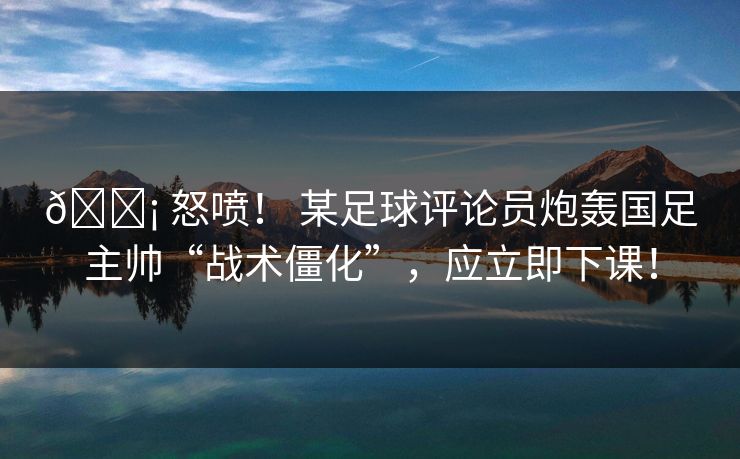 😡 怒喷！ 某足球评论员炮轰国足主帅“战术僵化”，应立即下课！