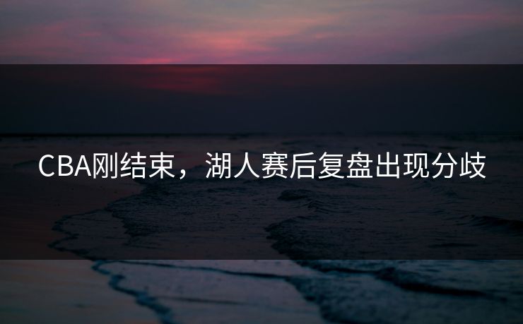 CBA刚结束，湖人赛后复盘出现分歧