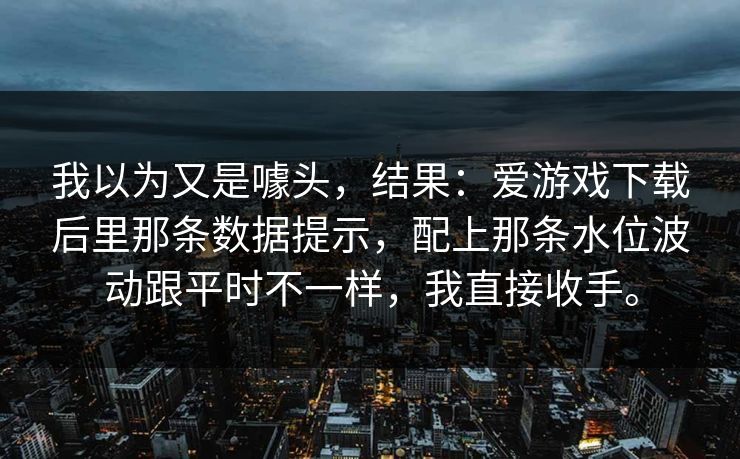 我以为又是噱头，结果：爱游戏下载后里那条数据提示，配上那条水位波动跟平时不一样，我直接收手。