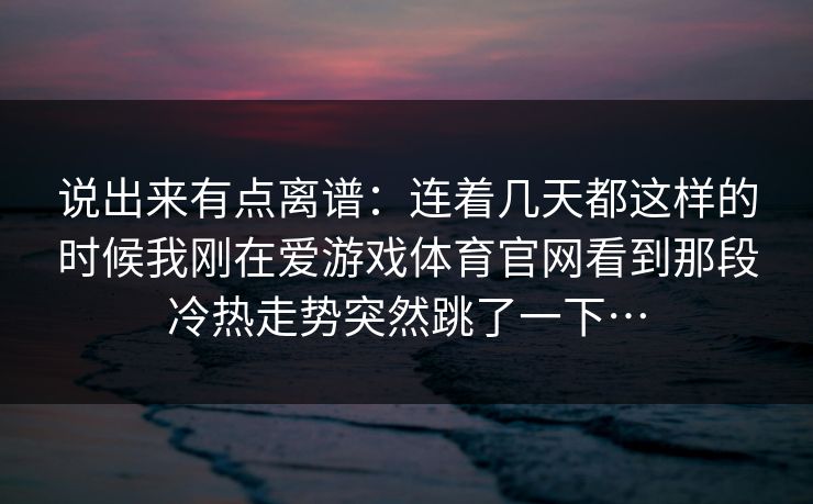 说出来有点离谱：连着几天都这样的时候我刚在爱游戏体育官网看到那段冷热走势突然跳了一下…