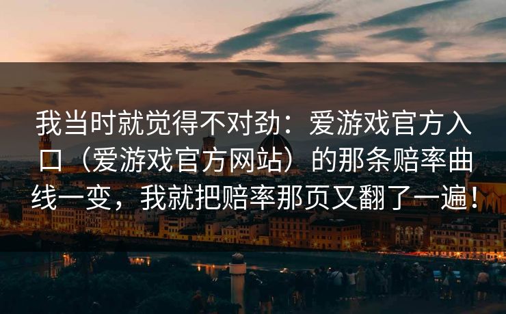 我当时就觉得不对劲：爱游戏官方入口（爱游戏官方网站）的那条赔率曲线一变，我就把赔率那页又翻了一遍！