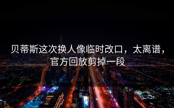 贝蒂斯这次换人像临时改口，太离谱，官方回放剪掉一段