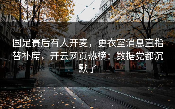 国足赛后有人开麦，更衣室消息直指替补席，开云网页热榜：数据党都沉默了