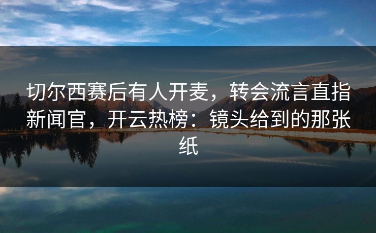 切尔西赛后有人开麦，转会流言直指新闻官，开云热榜：镜头给到的那张纸