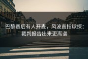 巴黎赛后有人开麦，风波直指球探：裁判报告出来更离谱