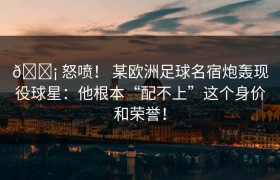 😡 怒喷！ 某欧洲足球名宿炮轰现役球星：他根本“配不上”这个身价和荣誉！