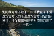 别问我为啥不敢下：中场我查了下爱游戏官方入口｜爱游戏官方网站对照投注，才发现那张同赔对照忽然断了一截…