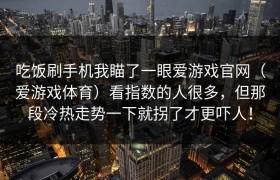 吃饭刷手机我瞄了一眼爱游戏官网（爱游戏体育）看指数的人很多，但那段冷热走势一下就拐了才更吓人！
