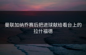 曼联加纳乔赛后把进球献给看台上的拉什福德