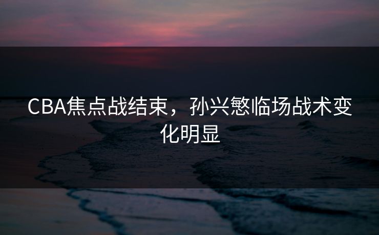 CBA焦点战结束，孙兴慜临场战术变化明显