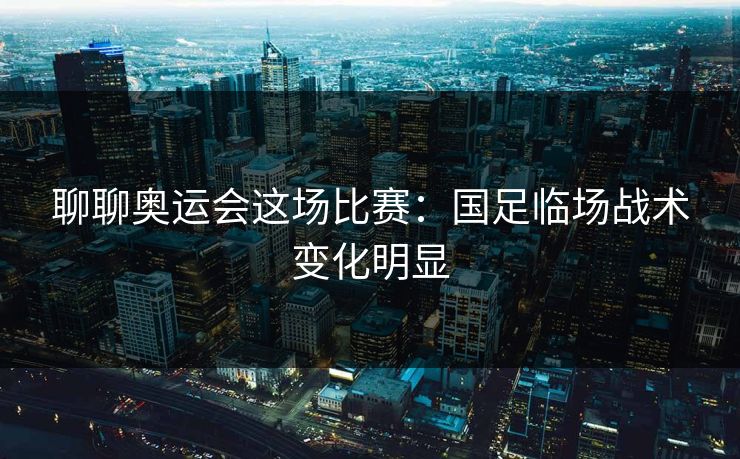 聊聊奥运会这场比赛：国足临场战术变化明显