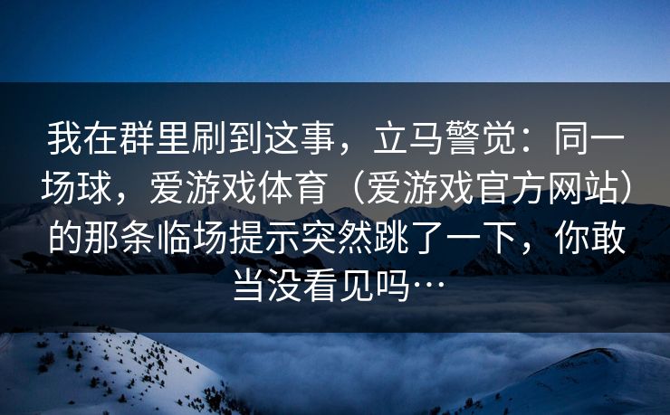 我在群里刷到这事，立马警觉：同一场球，爱游戏体育（爱游戏官方网站）的那条临场提示突然跳了一下，你敢当没看见吗…