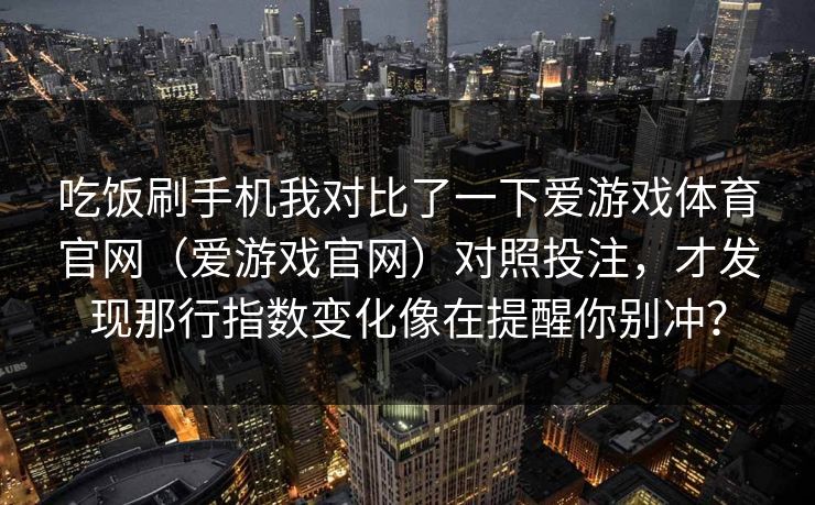 吃饭刷手机我对比了一下爱游戏体育官网（爱游戏官网）对照投注，才发现那行指数变化像在提醒你别冲？