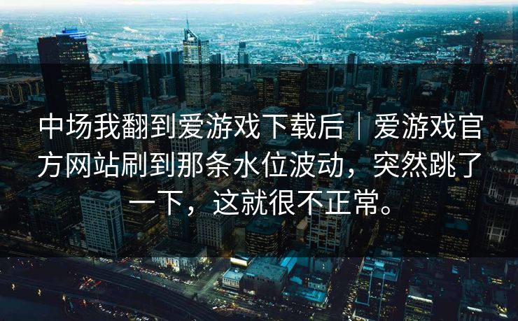 中场我翻到爱游戏下载后｜爱游戏官方网站刷到那条水位波动，突然跳了一下，这就很不正常。