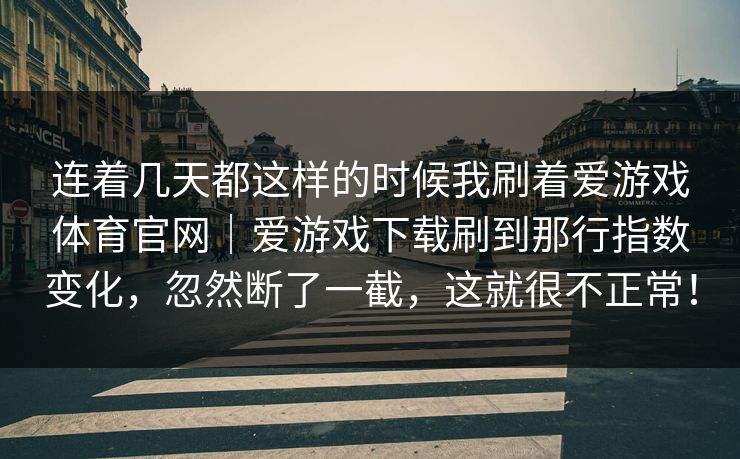 连着几天都这样的时候我刷着爱游戏体育官网｜爱游戏下载刷到那行指数变化，忽然断了一截，这就很不正常！