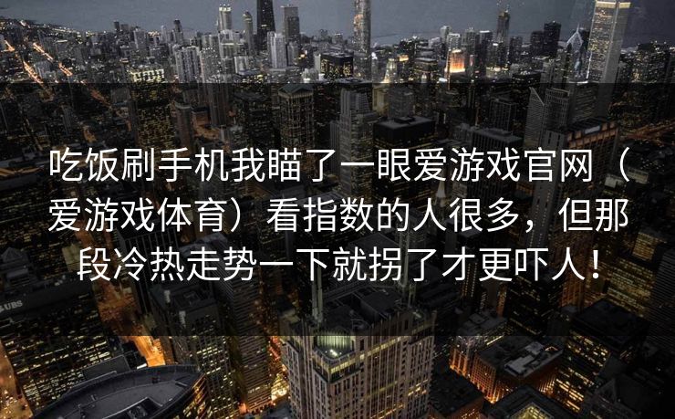 吃饭刷手机我瞄了一眼爱游戏官网（爱游戏体育）看指数的人很多，但那段冷热走势一下就拐了才更吓人！