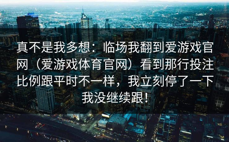 真不是我多想：临场我翻到爱游戏官网（爱游戏体育官网）看到那行投注比例跟平时不一样，我立刻停了一下我没继续跟！