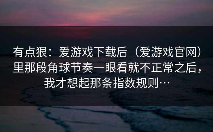 有点狠：爱游戏下载后（爱游戏官网）里那段角球节奏一眼看就不正常之后，我才想起那条指数规则…