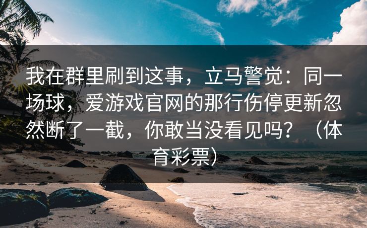 我在群里刷到这事，立马警觉：同一场球，爱游戏官网的那行伤停更新忽然断了一截，你敢当没看见吗？（体育彩票）