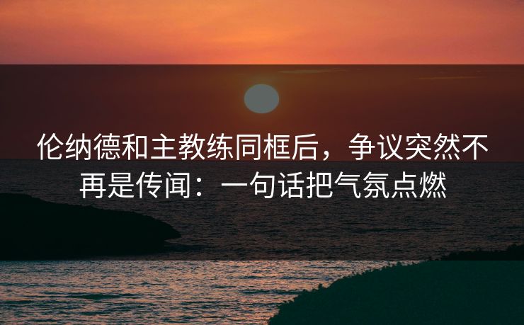 伦纳德和主教练同框后，争议突然不再是传闻：一句话把气氛点燃