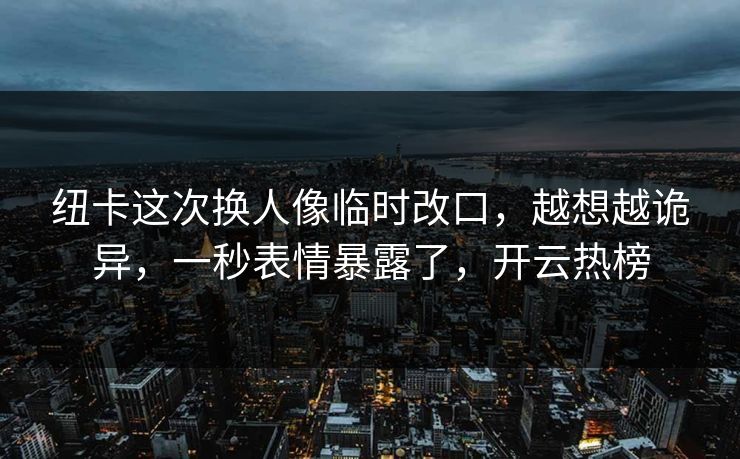纽卡这次换人像临时改口，越想越诡异，一秒表情暴露了，开云热榜