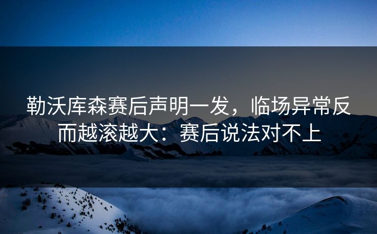 勒沃库森赛后声明一发，临场异常反而越滚越大：赛后说法对不上